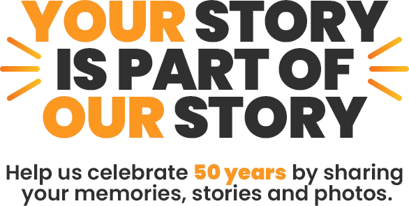 Your story is part of our story.
Help us celebrate 50 years by sharing your memories, stories and photos.